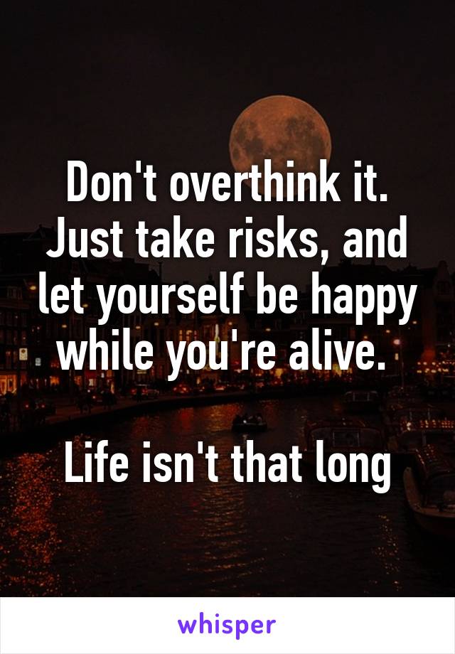 Don't overthink it. Just take risks, and let yourself be happy while you're alive. 

Life isn't that long