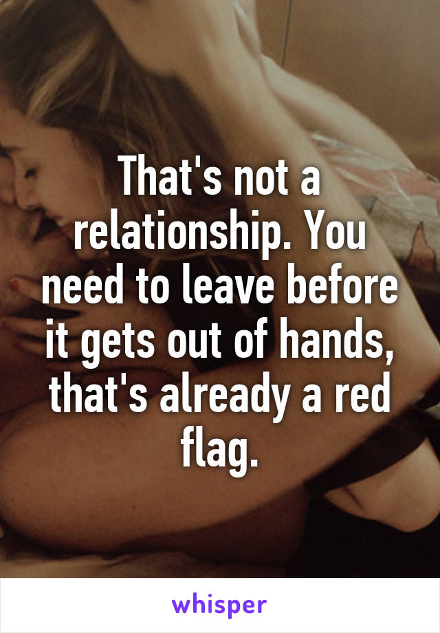 That's not a relationship. You need to leave before it gets out of hands, that's already a red flag.