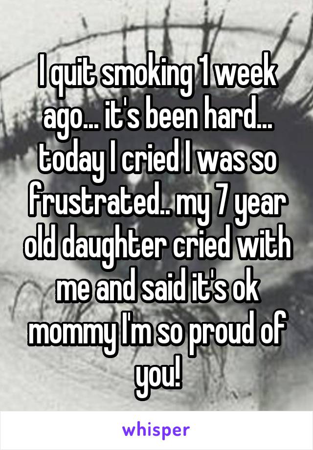 I quit smoking 1 week ago... it's been hard... today I cried I was so frustrated.. my 7 year old daughter cried with me and said it's ok mommy I'm so proud of you!
