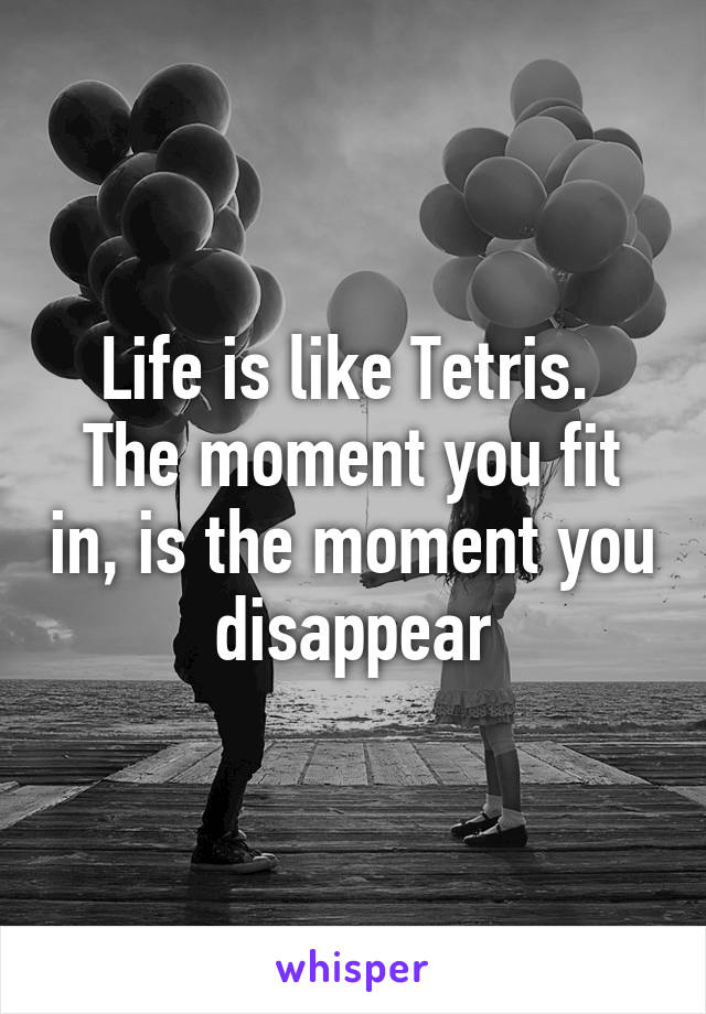Life is like Tetris. The moment you fit in, is the moment you disappear