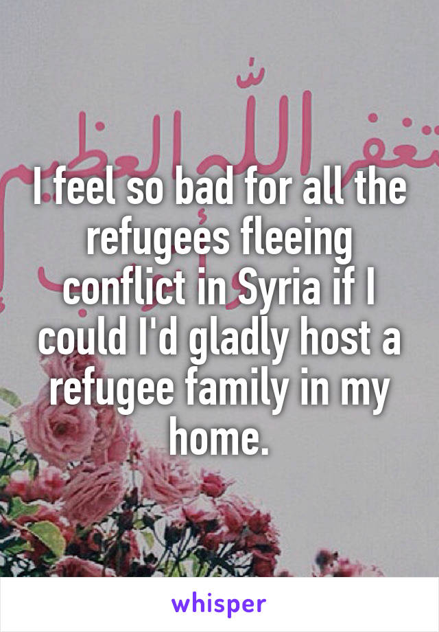 I feel so bad for all the refugees fleeing conflict in Syria if I could I'd gladly host a refugee family in my home.