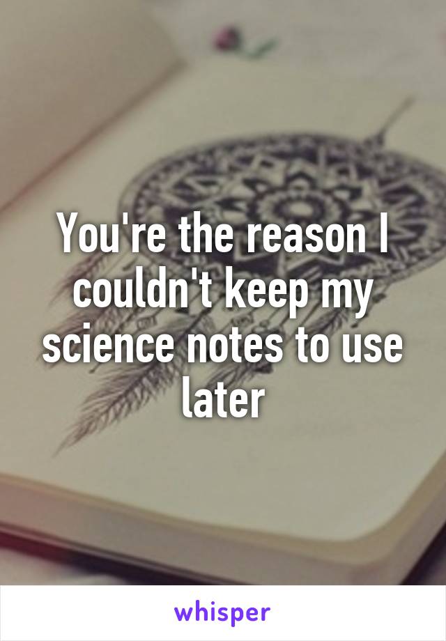 You're the reason I couldn't keep my science notes to use later