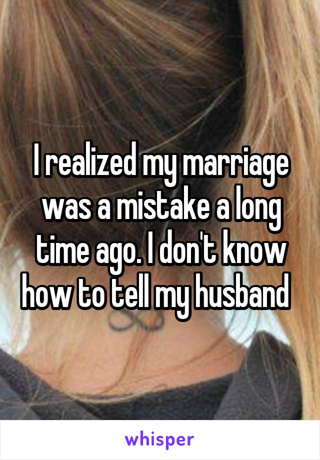 I realized my marriage was a mistake a long time ago. I don't know how to tell my husband  
