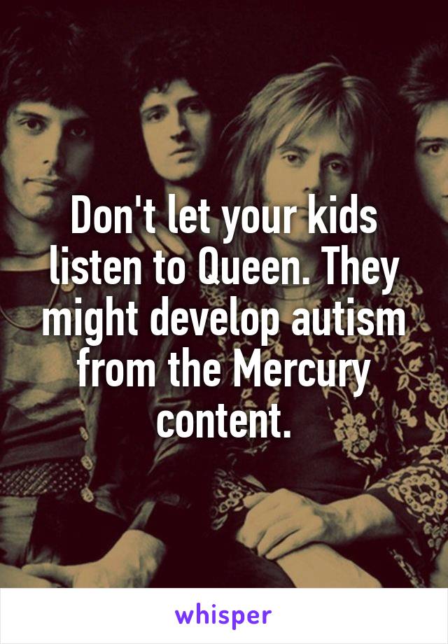Don't let your kids listen to Queen. They might develop autism from the Mercury content.