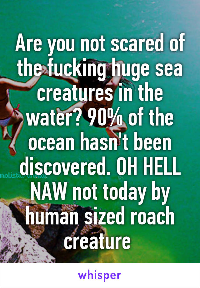 Are you not scared of the fucking huge sea creatures in the water? 90% of the ocean hasn't been discovered. OH HELL NAW not today by human sized roach creature 