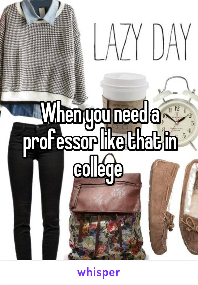 When you need a professor like that in college 