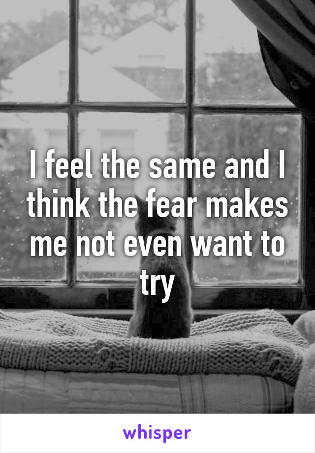 I feel the same and I think the fear makes me not even want to try