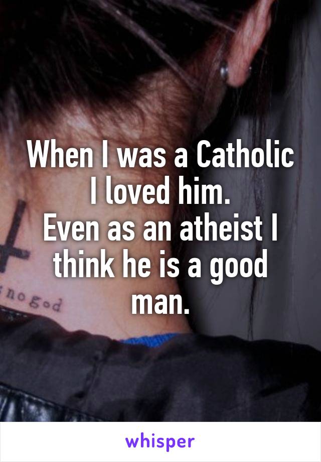 When I was a Catholic I loved him.
Even as an atheist I think he is a good man.