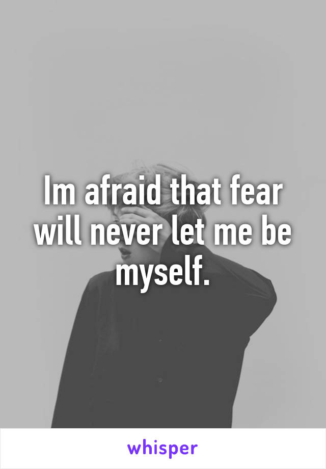 Im afraid that fear will never let me be myself.