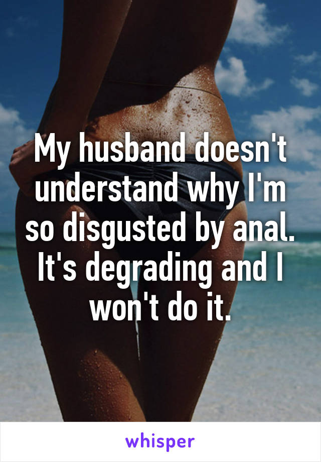 My husband doesn't understand why I'm so disgusted by anal.
It's degrading and I won't do it.