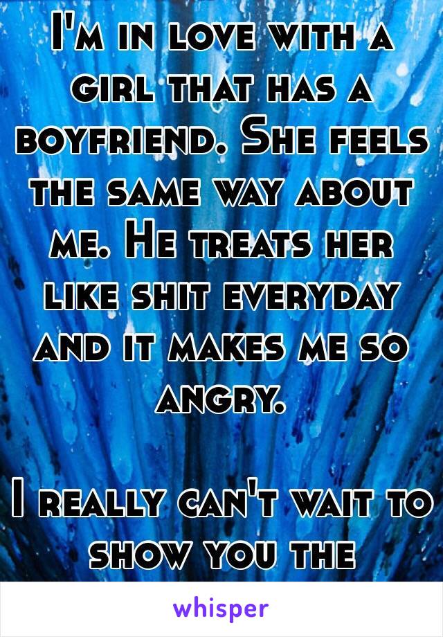 I'm in love with a girl that has a boyfriend. She feels the same way about me. He treats her like shit everyday and it makes me so angry.

I really can't wait to show you the meaning of love.