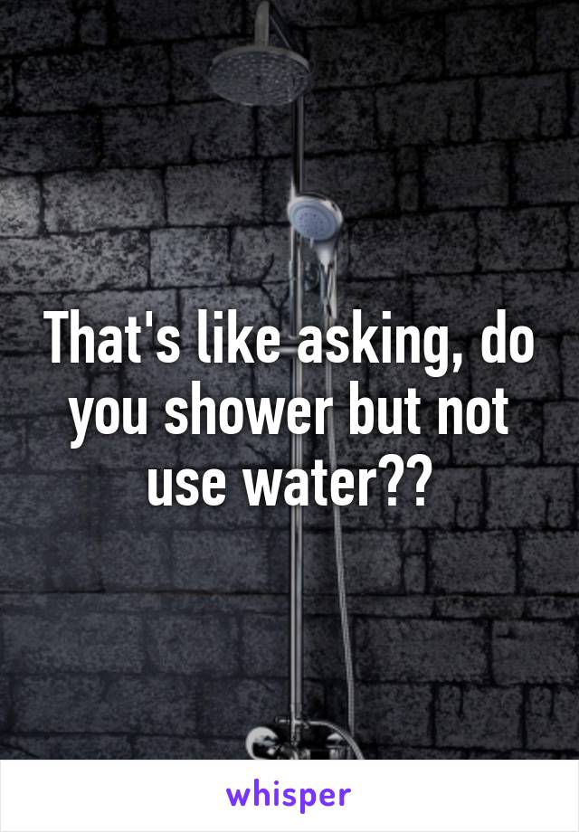 That's like asking, do you shower but not use water??