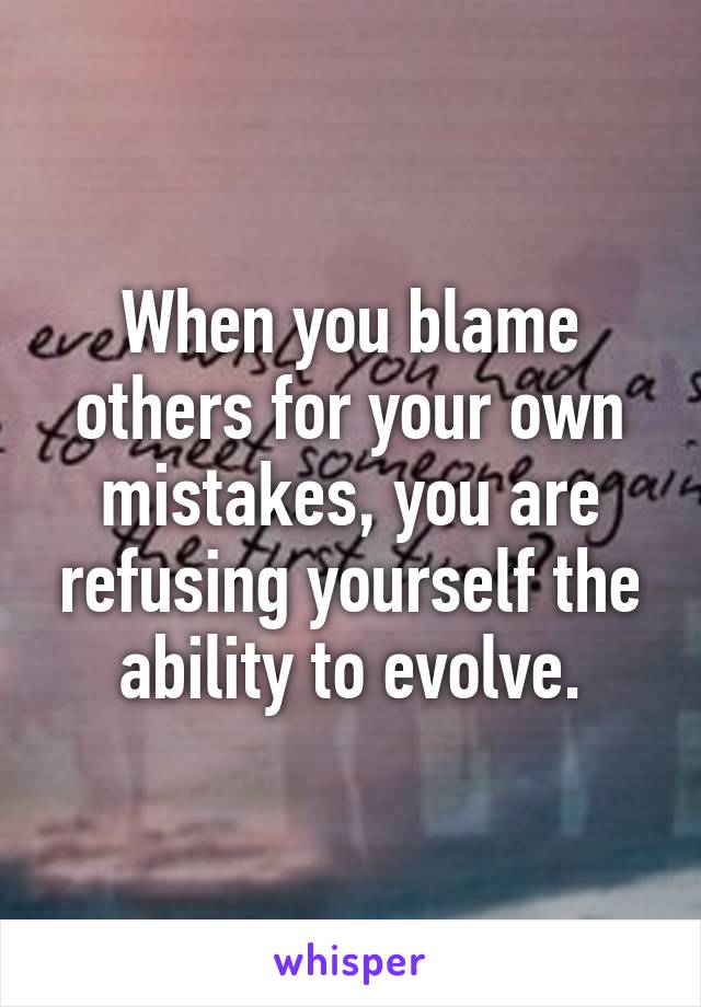 When you blame others for your own mistakes, you are refusing yourself the ability to evolve.