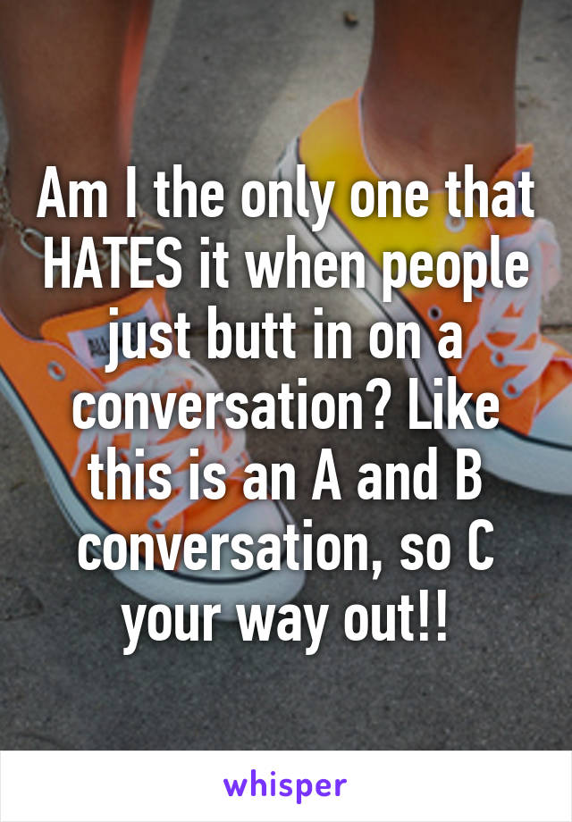 Am I the only one that HATES it when people just butt in on a conversation? Like this is an A and B conversation, so C your way out!!