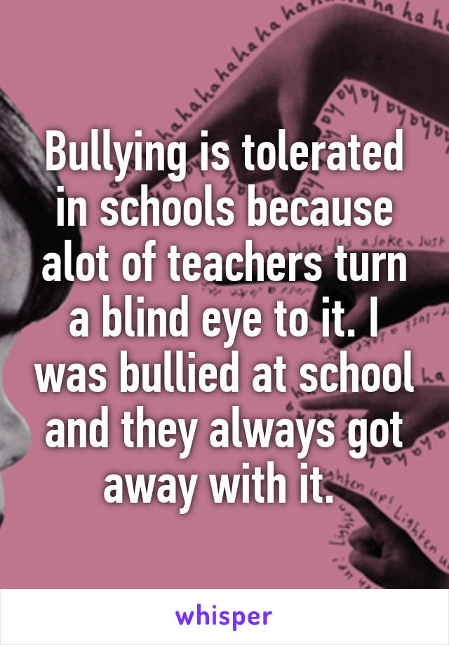 Bullying is tolerated in schools because alot of teachers turn a blind eye to it. I was bullied at school and they always got away with it. 