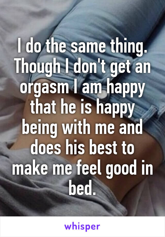 I do the same thing. Though I don't get an orgasm I am happy that he is happy being with me and does his best to make me feel good in bed.