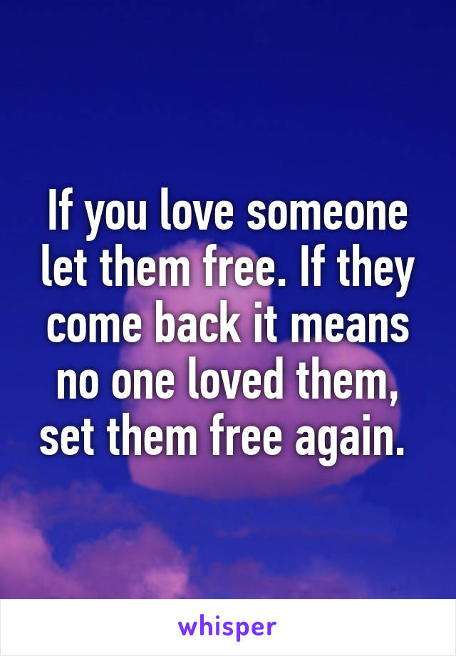 If you love someone let them free. If they come back it means no one loved them, set them free again. 