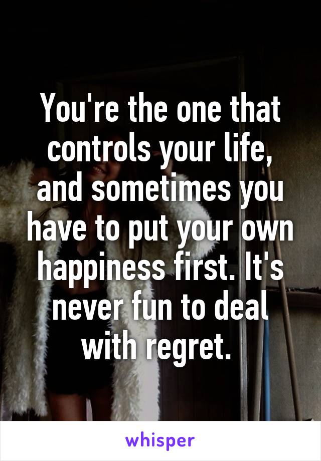 You're the one that controls your life, and sometimes you have to put your own happiness first. It's never fun to deal with regret. 