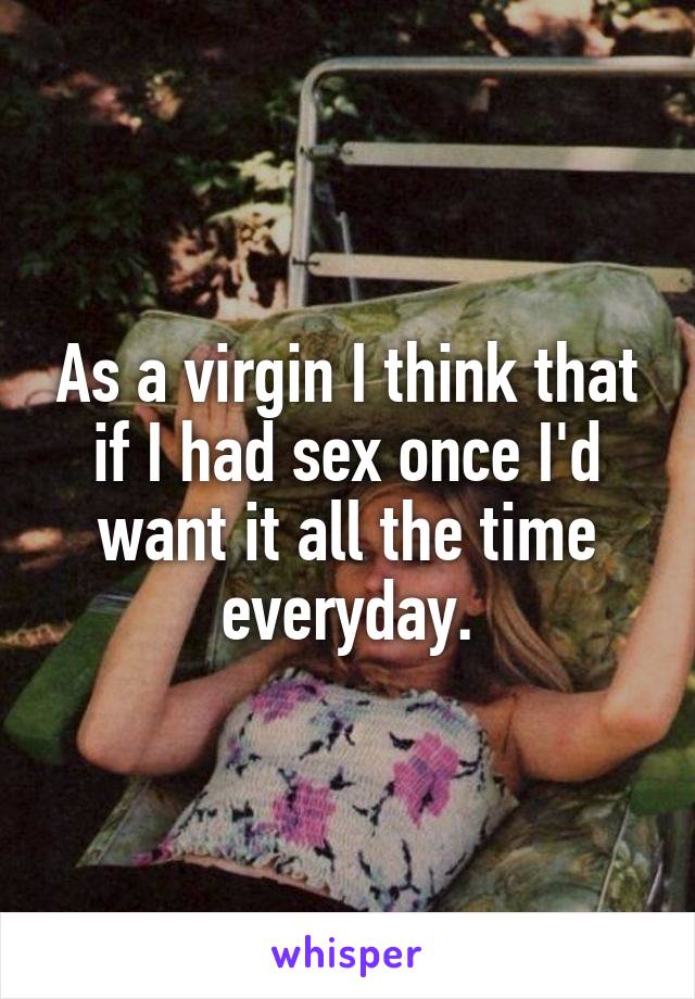 As a virgin I think that if I had sex once I'd want it all the time everyday.