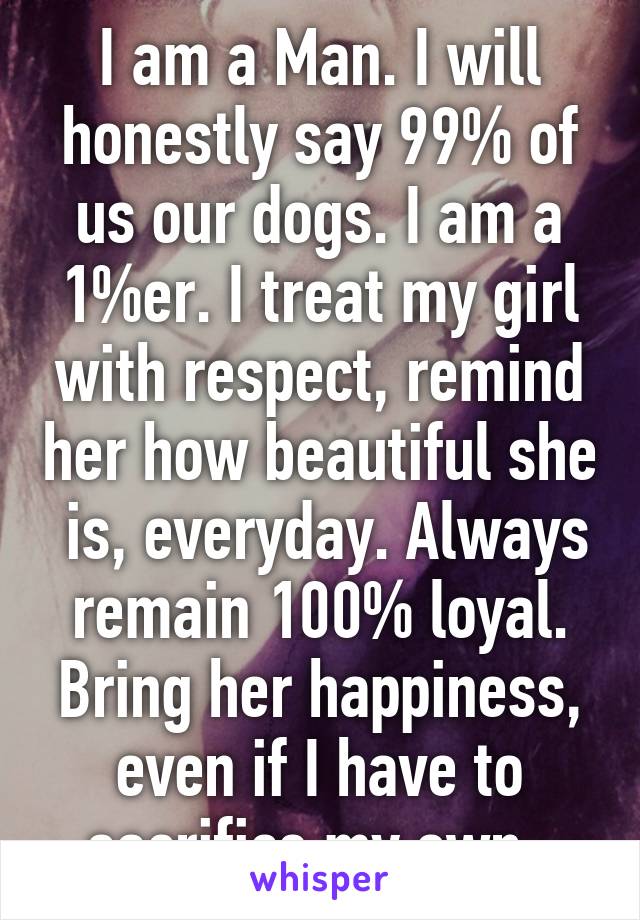 I am a Man. I will honestly say 99% of us our dogs. I am a 1%er. I treat my girl with respect, remind her how beautiful she  is, everyday. Always remain 100% loyal. Bring her happiness, even if I have to sacrifice my own. 