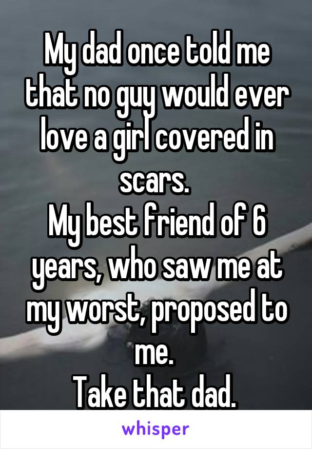 My dad once told me that no guy would ever love a girl covered in scars. 
My best friend of 6 years, who saw me at my worst, proposed to me. 
Take that dad. 