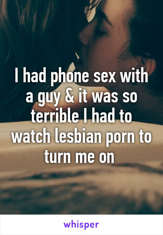 I had phone sex with a guy & it was so terrible I had to watch lesbian porn to turn me on 