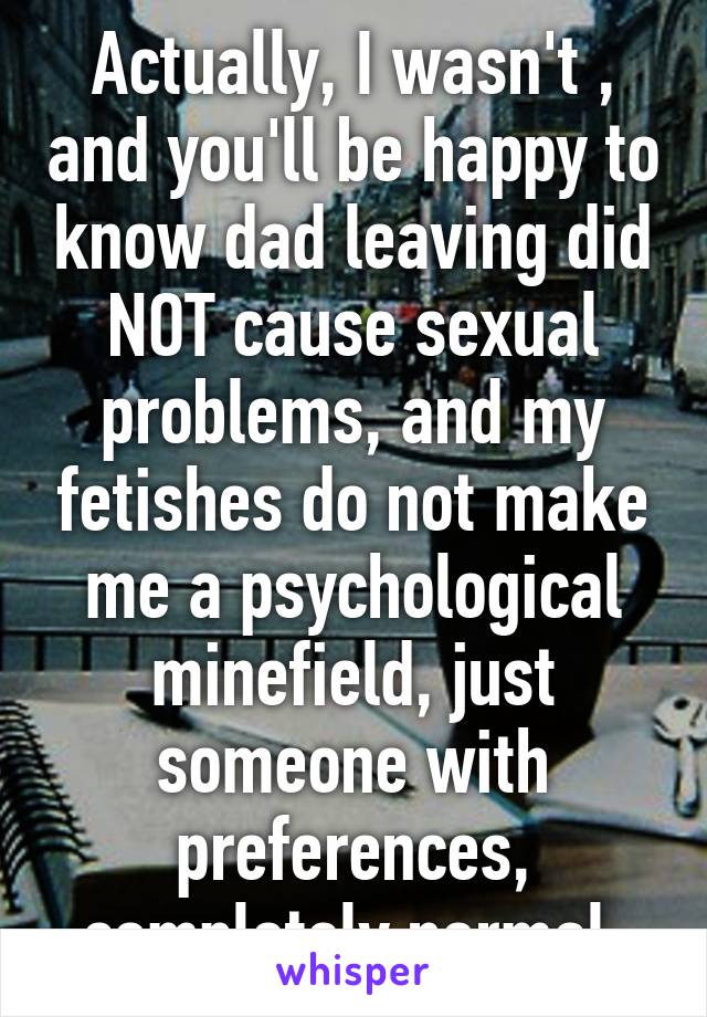 Actually, I wasn't , and you'll be happy to know dad leaving did NOT cause sexual problems, and my fetishes do not make me a psychological minefield, just someone with preferences, completely normal 