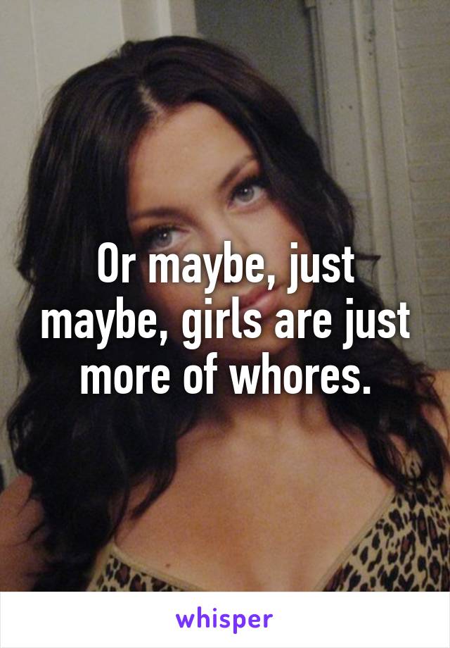 Or maybe, just maybe, girls are just more of whores.