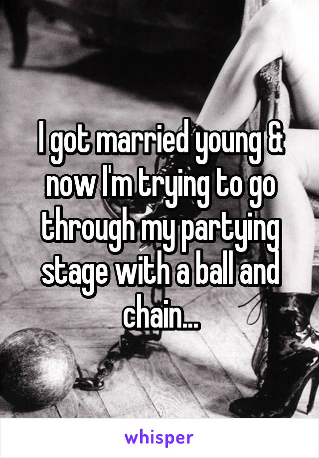 I got married young & now I'm trying to go through my partying stage with a ball and chain...