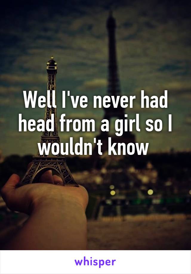 Well I've never had head from a girl so I wouldn't know 
