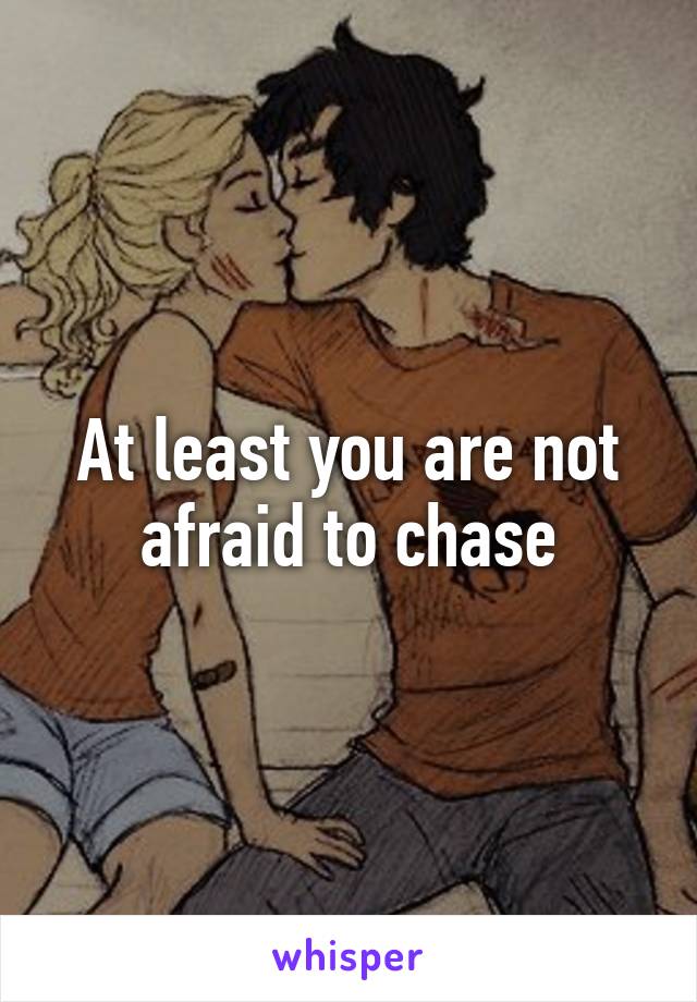 At least you are not afraid to chase