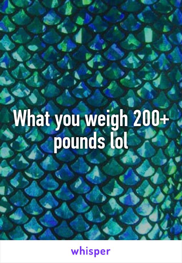 What you weigh 200+ pounds lol