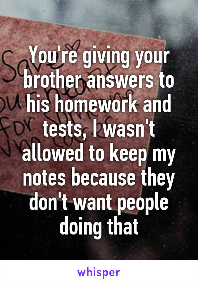 You're giving your brother answers to his homework and tests, I wasn't allowed to keep my notes because they don't want people doing that