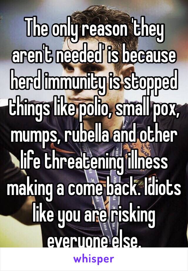 The only reason 'they aren't needed' is because herd immunity is stopped things like polio, small pox, mumps, rubella and other life threatening illness making a come back. Idiots like you are risking everyone else.