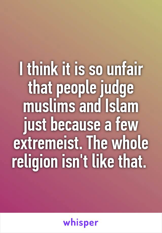 I think it is so unfair that people judge muslims and Islam just because a few extremeist. The whole religion isn't like that. 