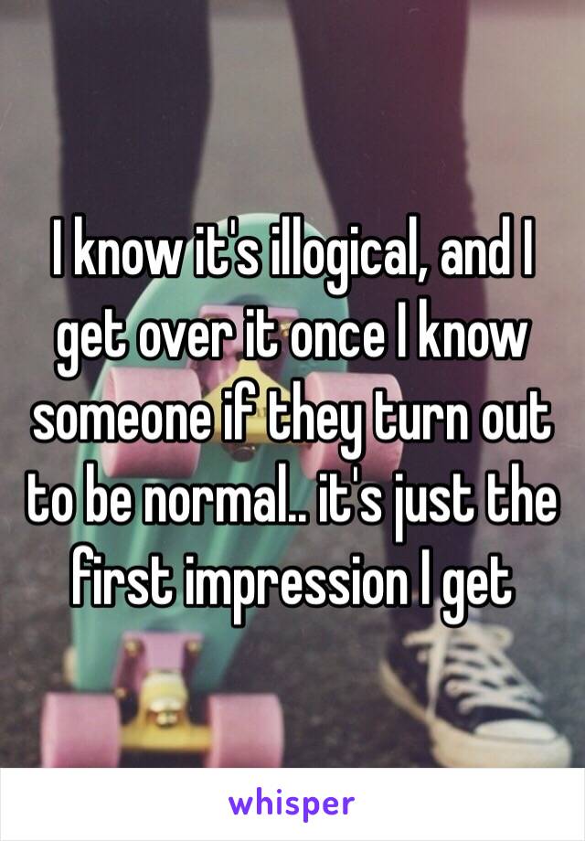 I know it's illogical, and I get over it once I know someone if they turn out to be normal.. it's just the first impression I get