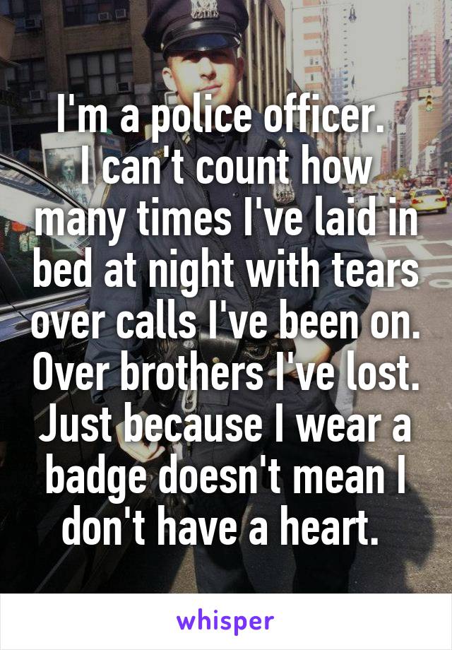 I'm a police officer. 
I can't count how many times I've laid in bed at night with tears over calls I've been on. Over brothers I've lost. Just because I wear a badge doesn't mean I don't have a heart. 