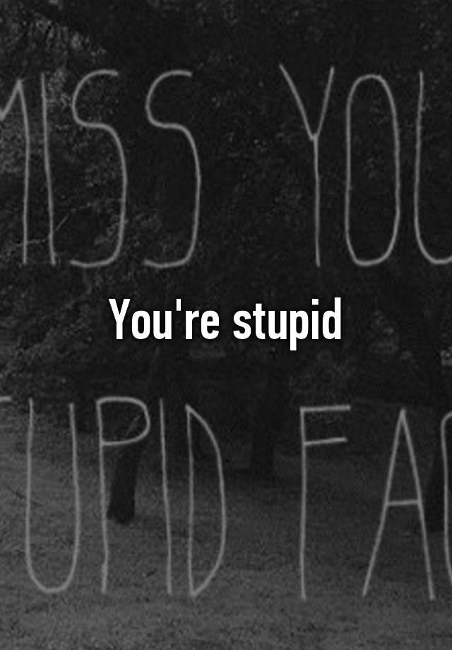 you-re-stupid