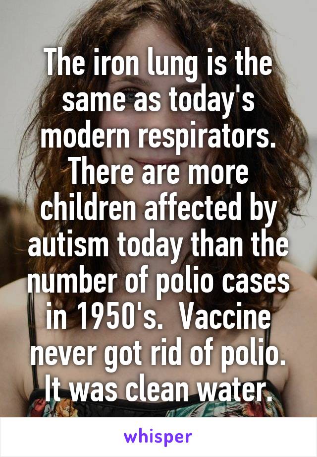 The iron lung is the same as today's modern respirators. There are more children affected by autism today than the number of polio cases in 1950's.  Vaccine never got rid of polio. It was clean water.