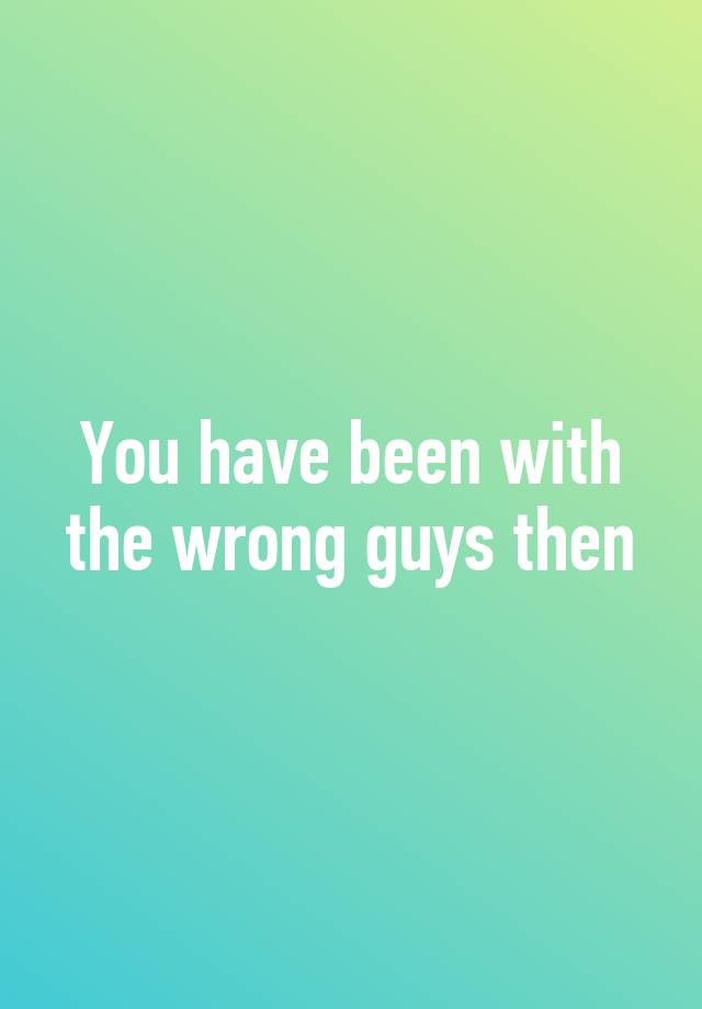 you-have-been-with-the-wrong-guys-then