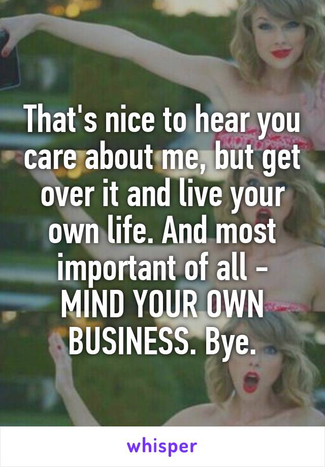 That's nice to hear you care about me, but get over it and live your own life. And most important of all - MIND YOUR OWN BUSINESS. Bye.