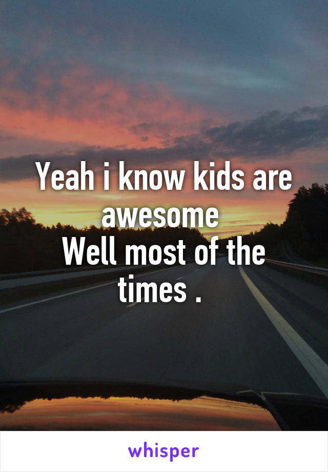 Yeah i know kids are awesome 
Well most of the times . 