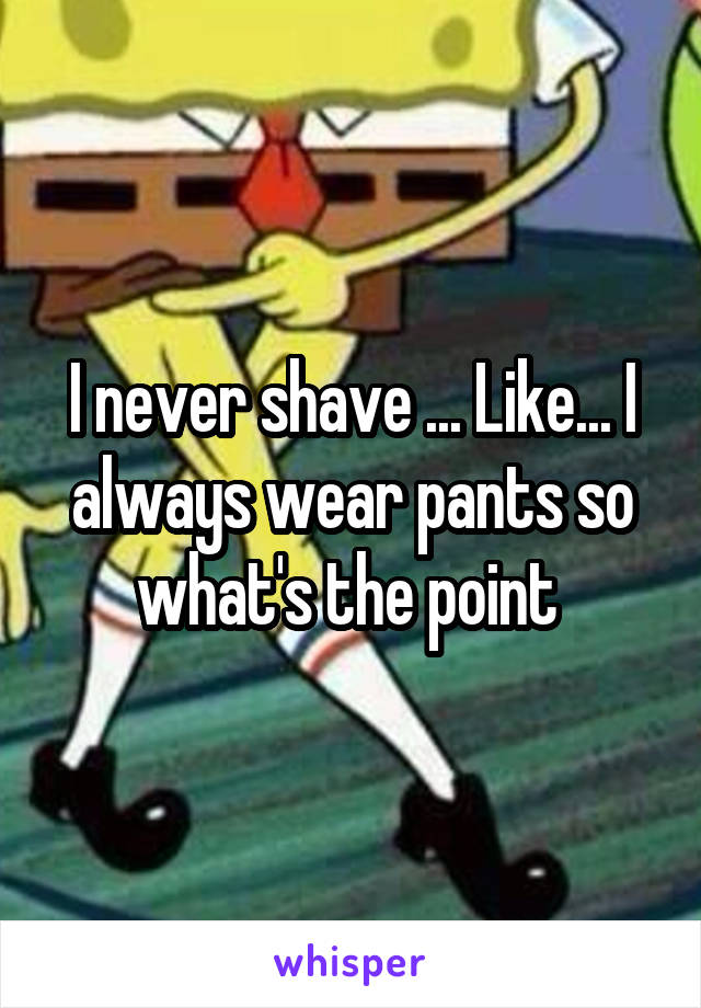 I never shave ... Like... I always wear pants so what's the point 