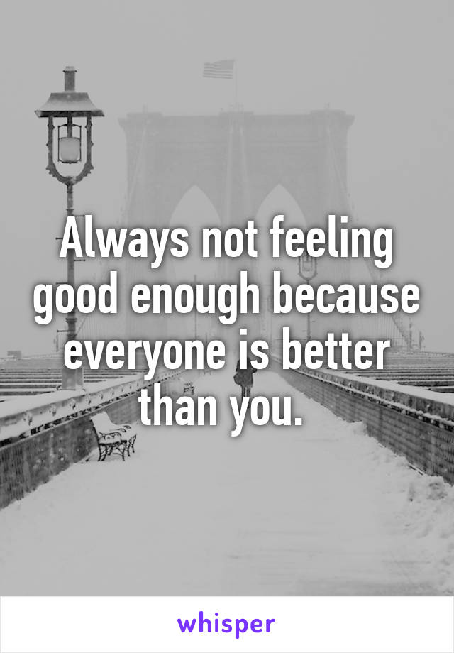 Always not feeling good enough because everyone is better than you. 