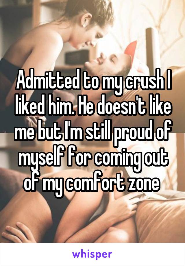 Admitted to my crush I liked him. He doesn't like me but I'm still proud of myself for coming out of my comfort zone 