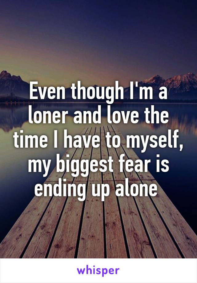 Even though I'm a loner and love the time I have to myself, my biggest fear is ending up alone 