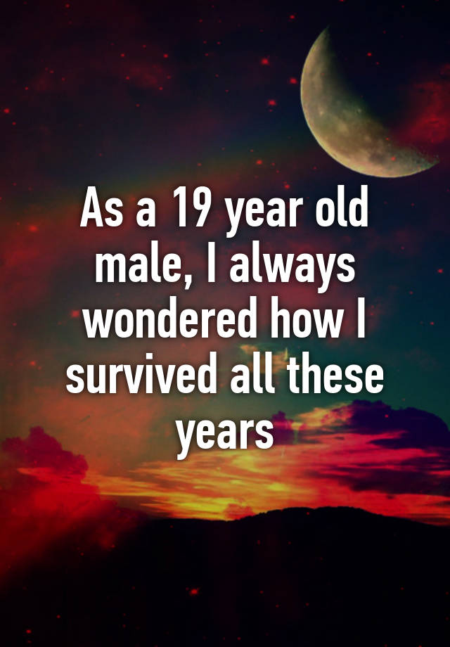 as-a-19-year-old-male-i-always-wondered-how-i-survived-all-these-years