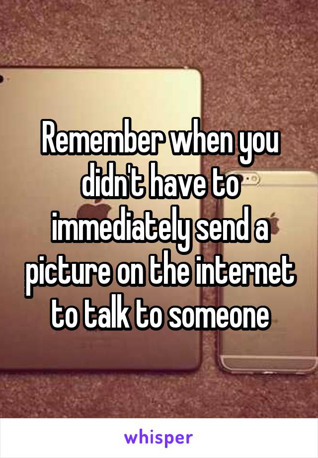 Remember when you didn't have to immediately send a picture on the internet to talk to someone