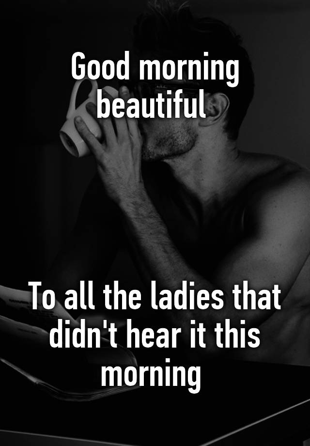 good-morning-beautiful-to-all-the-ladies-that-didn-t-hear-it-this-morning