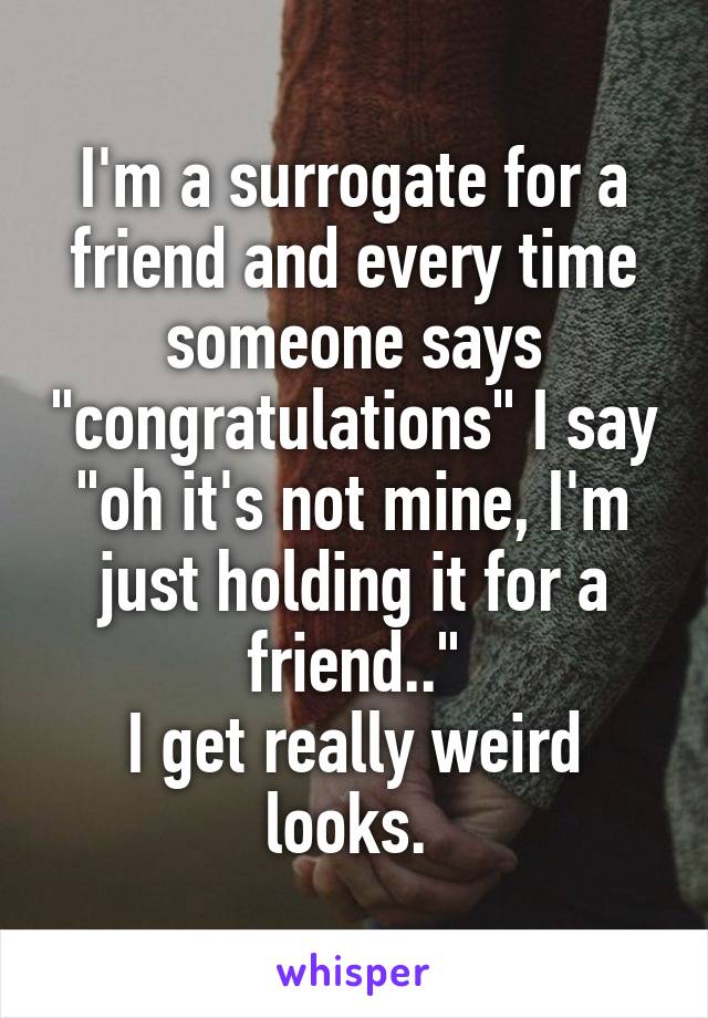 I'm a surrogate for a friend and every time someone says "congratulations" I say "oh it's not mine, I'm just holding it for a friend.."
I get really weird looks. 
